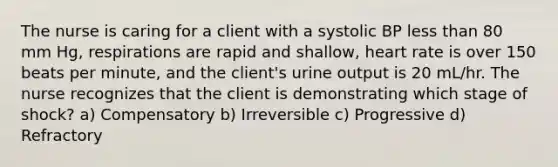 The nurse is caring for a client with a systolic BP less than 80 mm Hg, respirations are rapid and shallow, heart rate is over 150 beats per minute, and the client's urine output is 20 mL/hr. The nurse recognizes that the client is demonstrating which stage of shock? a) Compensatory b) Irreversible c) Progressive d) Refractory