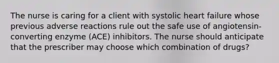 The nurse is caring for a client with systolic heart failure whose previous adverse reactions rule out the safe use of angiotensin-converting enzyme (ACE) inhibitors. The nurse should anticipate that the prescriber may choose which combination of drugs?