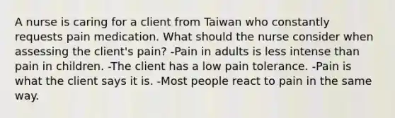 A nurse is caring for a client from Taiwan who constantly requests pain medication. What should the nurse consider when assessing the client's pain? -Pain in adults is less intense than pain in children. -The client has a low pain tolerance. -Pain is what the client says it is. -Most people react to pain in the same way.