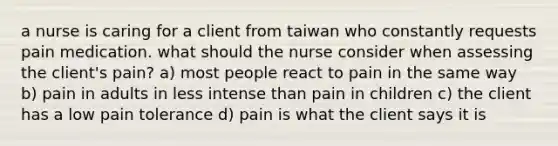 a nurse is caring for a client from taiwan who constantly requests pain medication. what should the nurse consider when assessing the client's pain? a) most people react to pain in the same way b) pain in adults in less intense than pain in children c) the client has a low pain tolerance d) pain is what the client says it is