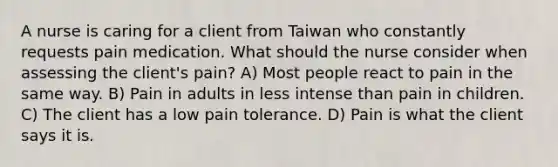 A nurse is caring for a client from Taiwan who constantly requests pain medication. What should the nurse consider when assessing the client's pain? A) Most people react to pain in the same way. B) Pain in adults in less intense than pain in children. C) The client has a low pain tolerance. D) Pain is what the client says it is.