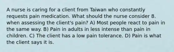 A nurse is caring for a client from Taiwan who constantly requests pain medication. What should the nurse consider 8. when assessing the client's pain? A) Most people react to pain in the same way. B) Pain in adults in less intense than pain in children. C) The client has a low pain tolerance. D) Pain is what the client says it is.