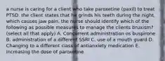 a nurse is caring for a client who take paroxetine (paxil) to treat PTSD. the client states that he grinds his teeth during the night, which causes jaw pain. the nurse should identify which of the following as possible measures to manage the clients bruxism? (select all that apply) A. Concurrent administration os buspirone B. administration of a different SSRI C. use of a mouth guard D. Changing to a different class of antianxiety medication E. increasing the dose of paroxetine