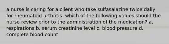 a nurse is caring for a client who take sulfasalazine twice daily for rheumatoid arthritis. which of the following values should the nurse review prior to the administration of the medication? a. respirations b. serum creatinine level c. blood pressure d. complete blood count