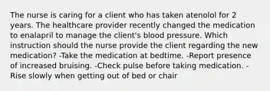 The nurse is caring for a client who has taken atenolol for 2 years. The healthcare provider recently changed the medication to enalapril to manage the client's blood pressure. Which instruction should the nurse provide the client regarding the new medication? -Take the medication at bedtime. -Report presence of increased bruising. -Check pulse before taking medication. -Rise slowly when getting out of bed or chair