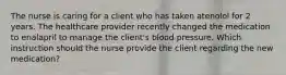 The nurse is caring for a client who has taken atenolol for 2 years. The healthcare provider recently changed the medication to enalapril to manage the client's blood pressure. Which instruction should the nurse provide the client regarding the new medication?