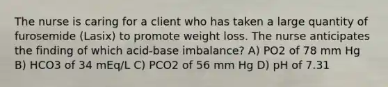 The nurse is caring for a client who has taken a large quantity of furosemide (Lasix) to promote weight loss. The nurse anticipates the finding of which acid-base imbalance? A) PO2 of 78 mm Hg B) HCO3 of 34 mEq/L C) PCO2 of 56 mm Hg D) pH of 7.31