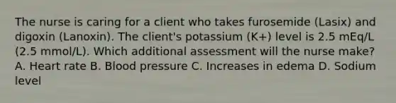 The nurse is caring for a client who takes furosemide (Lasix) and digoxin (Lanoxin). The client's potassium (K+) level is 2.5 mEq/L (2.5 mmol/L). Which additional assessment will the nurse make? A. Heart rate B. Blood pressure C. Increases in edema D. Sodium level