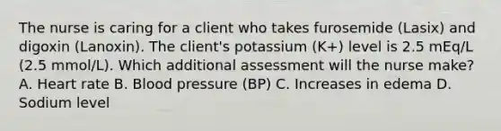 The nurse is caring for a client who takes furosemide (Lasix) and digoxin (Lanoxin). The client's potassium (K+) level is 2.5 mEq/L (2.5 mmol/L). Which additional assessment will the nurse make? A. Heart rate B. Blood pressure (BP) C. Increases in edema D. Sodium level