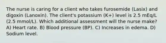 The nurse is caring for a client who takes furosemide (Lasix) and digoxin (Lanoxin). The client's potassium (K+) level is 2.5 mEq/L (2.5 mmol/L). Which additional assessment will the nurse make? A) Heart rate. B) Blood pressure (BP). C) Increases in edema. D) Sodium level.