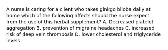 A nurse is caring for a client who takes ginkgo biloba daily at home which of the following affects should the nurse expect from the use of this herbal supplement? A. Decreased platelet aggregation B. prevention of migraine headaches C. increased risk of deep vein thrombosis D. lower cholesterol and triglyceride levels