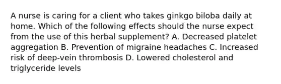 A nurse is caring for a client who takes ginkgo biloba daily at home. Which of the following effects should the nurse expect from the use of this herbal supplement? A. Decreased platelet aggregation B. Prevention of migraine headaches C. Increased risk of deep-vein thrombosis D. Lowered cholesterol and triglyceride levels