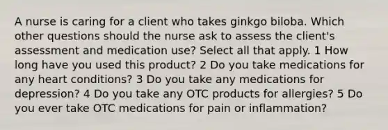 A nurse is caring for a client who takes ginkgo biloba. Which other questions should the nurse ask to assess the client's assessment and medication use? Select all that apply. 1 How long have you used this product? 2 Do you take medications for any heart conditions? 3 Do you take any medications for depression? 4 Do you take any OTC products for allergies? 5 Do you ever take OTC medications for pain or inflammation?