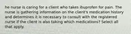 he nurse is caring for a client who takes ibuprofen for pain. The nurse is gathering information on the client's medication history and determines it is necessary to consult with the registered nurse if the client is also taking which medications? Select all that apply.