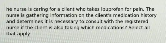 he nurse is caring for a client who takes ibuprofen for pain. The nurse is gathering information on the client's medication history and determines it is necessary to consult with the registered nurse if the client is also taking which medications? Select all that apply.