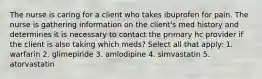 The nurse is caring for a client who takes ibuprofen for pain. The nurse is gathering information on the client's med history and determines it is necessary to contact the primary hc provider if the client is also taking which meds? Select all that apply: 1. warfarin 2. glimepiride 3. amlodipine 4. simvastatin 5. atorvastatin