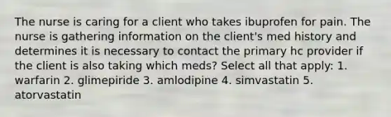 The nurse is caring for a client who takes ibuprofen for pain. The nurse is gathering information on the client's med history and determines it is necessary to contact the primary hc provider if the client is also taking which meds? Select all that apply: 1. warfarin 2. glimepiride 3. amlodipine 4. simvastatin 5. atorvastatin