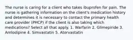 The nurse is caring for a client who takes ibuprofen for pain. The nurse is gathering information on the client's medication history and determines it is necessary to contact the primary health care provider (PHCP) if the client is also taking which medications? Select all that apply. 1. Warfarin 2. Glimepiride 3. Amlodipine 4. Simvastatin 5. Atorvastatin