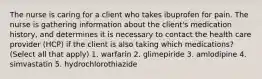 The nurse is caring for a client who takes ibuprofen for pain. The nurse is gathering information about the client's medication history, and determines it is necessary to contact the health care provider (HCP) if the client is also taking which medications? (Select all that apply) 1. warfarin 2. glimepiride 3. amlodipine 4. simvastatin 5. hydrochlorothiazide