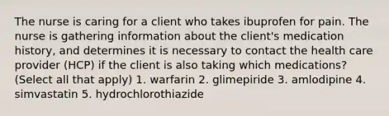 The nurse is caring for a client who takes ibuprofen for pain. The nurse is gathering information about the client's medication history, and determines it is necessary to contact the health care provider (HCP) if the client is also taking which medications? (Select all that apply) 1. warfarin 2. glimepiride 3. amlodipine 4. simvastatin 5. hydrochlorothiazide