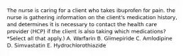 The nurse is caring for a client who takes ibuprofen for pain. the nurse is gathering information on the client's medication history, and determines it is necessary to contact the health care provider (HCP) if the client is also taking which medications? *Select all that apply.) A. Warfarin B. Glimepiride C. Amlodipine D. Simvastatin E. Hydrochlorothiazide