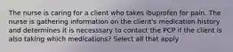 The nurse is caring for a client who takes ibuprofen for pain. The nurse is gathering information on the client's medication history and determines it is necesssary to contact the PCP if the client is also taking which medications? Select all that apply