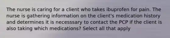 The nurse is caring for a client who takes ibuprofen for pain. The nurse is gathering information on the client's medication history and determines it is necesssary to contact the PCP if the client is also taking which medications? Select all that apply