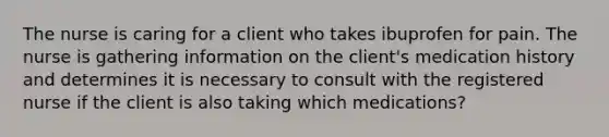 The nurse is caring for a client who takes ibuprofen for pain. The nurse is gathering information on the client's medication history and determines it is necessary to consult with the registered nurse if the client is also taking which medications?