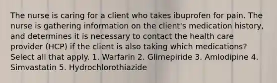 The nurse is caring for a client who takes ibuprofen for pain. The nurse is gathering information on the client's medication history, and determines it is necessary to contact the health care provider (HCP) if the client is also taking which medications? Select all that apply. 1. Warfarin 2. Glimepiride 3. Amlodipine 4. Simvastatin 5. Hydrochlorothiazide