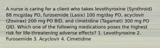 A nurse is caring for a client who takes levothyroxine (Synthroid) 88 mcg/day PO, furosemide (Lasix) 100 mg/day PO, acyclovir (Zovirax) 200 mg PO BID, and cimetidine (Tagamet) 300 mg PO QID. Which one of the following medications poses the highest risk for life-threatening adverse effects? 1. Levothyroxine 2. Furosemide 3. Acyclovir 4. Cimetidine