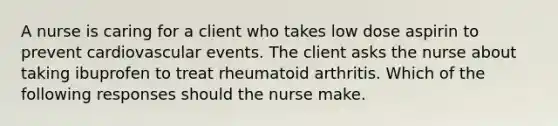 A nurse is caring for a client who takes low dose aspirin to prevent cardiovascular events. The client asks the nurse about taking ibuprofen to treat rheumatoid arthritis. Which of the following responses should the nurse make.