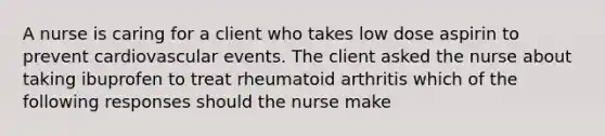 A nurse is caring for a client who takes low dose aspirin to prevent cardiovascular events. The client asked the nurse about taking ibuprofen to treat rheumatoid arthritis which of the following responses should the nurse make