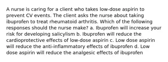 A nurse is caring for a client who takes low-dose aspirin to prevent CV events. The client asks the nurse about taking ibuprofen to treat rheumatoid arthritis. Which of the following responses should the nurse make? a. Ibuprofen will increase your risk for developing salicylism b. Ibuprofen will reduce the cardioprotective effects of low-dose aspirin c. Low dose aspirin will reduce the anti-inflammatory effects of ibuprofen d. Low dose aspirin will reduce the analgesic effects of ibuprofen