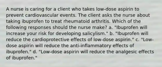 A nurse is caring for a client who takes low-dose aspirin to prevent cardiovascular events. The client asks the nurse about taking ibuprofen to treat rheumatoid arthritis. Which of the following responses should the nurse make? a. "Ibuprofen will increase your risk for developing salicylism." b. "Ibuprofen will reduce the cardioprotective effects of low-dose aspirin." c. "Low-dose aspirin will reduce the anti-inflammatory effects of ibuprofen." d. "Low-dose aspirin will reduce the analgesic effects of ibuprofen."