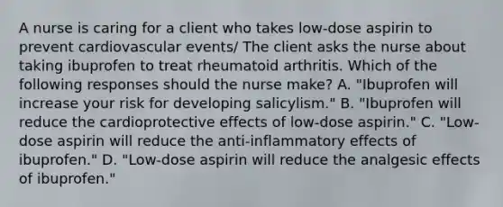 A nurse is caring for a client who takes low-dose aspirin to prevent cardiovascular events/ The client asks the nurse about taking ibuprofen to treat rheumatoid arthritis. Which of the following responses should the nurse make? A. "Ibuprofen will increase your risk for developing salicylism." B. "Ibuprofen will reduce the cardioprotective effects of low-dose aspirin." C. "Low-dose aspirin will reduce the anti-inflammatory effects of ibuprofen." D. "Low-dose aspirin will reduce the analgesic effects of ibuprofen."