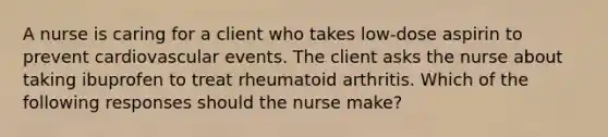 A nurse is caring for a client who takes low-dose aspirin to prevent cardiovascular events. The client asks the nurse about taking ibuprofen to treat rheumatoid arthritis. Which of the following responses should the nurse make?