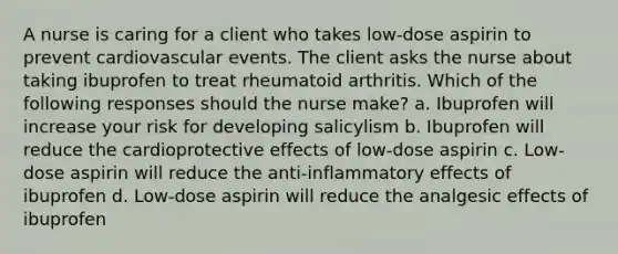 A nurse is caring for a client who takes low-dose aspirin to prevent cardiovascular events. The client asks the nurse about taking ibuprofen to treat rheumatoid arthritis. Which of the following responses should the nurse make? a. Ibuprofen will increase your risk for developing salicylism b. Ibuprofen will reduce the cardioprotective effects of low-dose aspirin c. Low-dose aspirin will reduce the anti-inflammatory effects of ibuprofen d. Low-dose aspirin will reduce the analgesic effects of ibuprofen