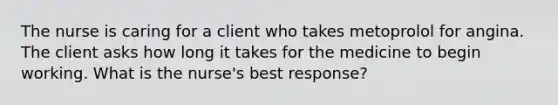 The nurse is caring for a client who takes metoprolol for angina. The client asks how long it takes for the medicine to begin working. What is the nurse's best response?