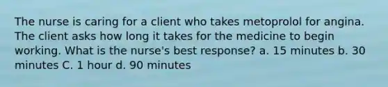 The nurse is caring for a client who takes metoprolol for angina. The client asks how long it takes for the medicine to begin working. What is the nurse's best response? a. 15 minutes b. 30 minutes C. 1 hour d. 90 minutes