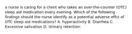 a nurse is caring for a client who takes an over-the-counter (OTC) sleep aid medication every evening. Which of the following findings should the nurse identify as a potential adverse effct of OTC sleep aid medications? A. hyperactivity B. Diarrhea C. Excessive salivation D. Urinary retention