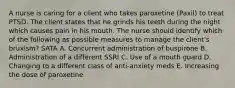 A nurse is caring for a client who takes paroxetine (Paxil) to treat PTSD. The client states that he grinds his teeth during the night which causes pain in his mouth. The nurse should identify which of the following as possible measures to manage the client's bruxism? SATA A. Concurrent administration of buspirone B. Administration of a different SSRI C. Use of a mouth guard D. Changing to a different class of anti-anxiety meds E. Increasing the dose of paroxetine