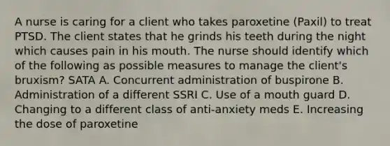 A nurse is caring for a client who takes paroxetine (Paxil) to treat PTSD. The client states that he grinds his teeth during the night which causes pain in his mouth. The nurse should identify which of the following as possible measures to manage the client's bruxism? SATA A. Concurrent administration of buspirone B. Administration of a different SSRI C. Use of a mouth guard D. Changing to a different class of anti-anxiety meds E. Increasing the dose of paroxetine