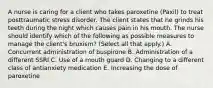 A nurse is caring for a client who takes paroxetine (Paxil) to treat posttraumatic stress disorder. The client states that he grinds his teeth during the night which causes pain in his mouth. The nurse should identify which of the following as possible measures to manage the client's bruxism? (Select all that apply.) A. Concurrent administration of buspirone B. Administration of a different SSRI C. Use of a mouth guard D. Changing to a different class of antianxiety medication E. Increasing the dose of paroxetine