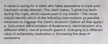 A nurse is caring for a client who takes paroxetine to treat post traumatic stress disorder. The client states, "I grind my teeth during the night, which causes pain in my mouth." The nurse should identify which of the following interventions as possible measures to manage the client's bruxism? (Select all that apply.) a. Concurrent administration of buspirone b. Administration of a different SSRI c. Use of a mouth guard d. Changing to a different class of antianxiety medication e. Increasing the dose of paroxetine