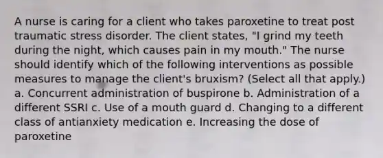 A nurse is caring for a client who takes paroxetine to treat post traumatic stress disorder. The client states, "I grind my teeth during the night, which causes pain in my mouth." The nurse should identify which of the following interventions as possible measures to manage the client's bruxism? (Select all that apply.) a. Concurrent administration of buspirone b. Administration of a different SSRI c. Use of a mouth guard d. Changing to a different class of antianxiety medication e. Increasing the dose of paroxetine