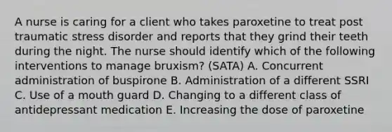 A nurse is caring for a client who takes paroxetine to treat post traumatic stress disorder and reports that they grind their teeth during the night. The nurse should identify which of the following interventions to manage bruxism? (SATA) A. Concurrent administration of buspirone B. Administration of a different SSRI C. Use of a mouth guard D. Changing to a different class of antidepressant medication E. Increasing the dose of paroxetine