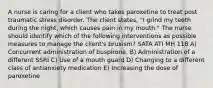 A nurse is caring for a client who takes paroxetine to treat post traumatic stress disorder. The client states, "I grind my teeth during the night, which causes pain in my mouth." The nurse should identify which of the following interventions as possible measures to manage the client's bruxism? SATA ATI MH 118 A) Concurrent administration of buspirone. B) Administration of a different SSRI C) Use of a mouth guard D) Changing to a different class of antianxiety medication E) Increasing the dose of paroxetine