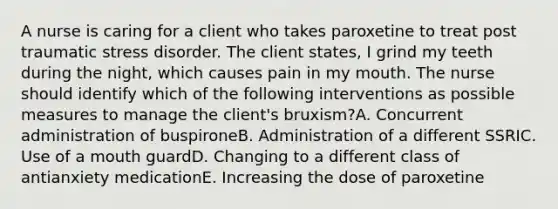 A nurse is caring for a client who takes paroxetine to treat post traumatic stress disorder. The client states, I grind my teeth during the night, which causes pain in my mouth. The nurse should identify which of the following interventions as possible measures to manage the client's bruxism?A. Concurrent administration of buspironeB. Administration of a different SSRIC. Use of a mouth guardD. Changing to a different class of antianxiety medicationE. Increasing the dose of paroxetine