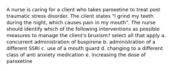 A nurse is caring for a client who takes paroxetine to treat post traumatic stress disorder. The client states "I grind my teeth during the night, which causes pain in my mouth". The nurse should identify which of the following interventions as possible measures to manage the client's bruxism? select all that apply a. concurrent administration of buspirone b. administration of a different SSRI c. use of a mouth guard d. changing to a different class of anti anxiety medication e. increasing the dose of paroxetine