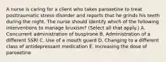 A nurse is caring for a client who takes paroxetine to treat posttraumatic stress disorder and reports that he grinds his teeth during the night. The nurse should identify which of the following interventions to manage bruxism? (Select all that apply.) A. Concurrent administration of buspirone B. Administration of a different SSRI C. Use of a mouth guard D. Changing to a different class of antidepressant medication E. Increasing the dose of paroxetine